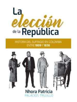 La Eleccion De La Republica Historia Del Sufragio En Colombia Entre 1809 Y 1838